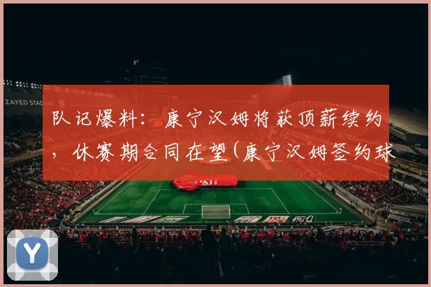 队记爆料：康宁汉姆将获顶薪续约，休赛期合同在望(康宁汉姆签约球鞋)