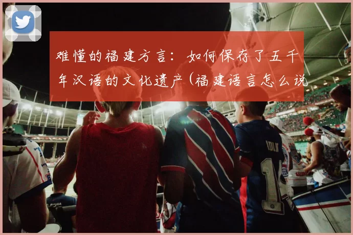 难懂的福建方言：如何保存了五千年汉语的文化遗产(福建语言怎么说)